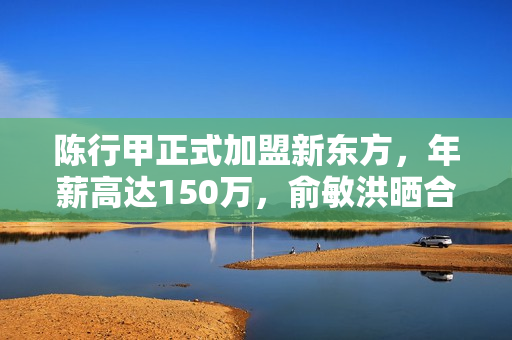 陈行甲正式加盟新东方，年薪高达150万，俞敏洪晒合照庆祝！