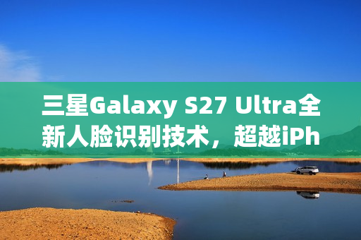 三星Galaxy S27 Ultra全新人脸识别技术，超越iPhone的先进方案