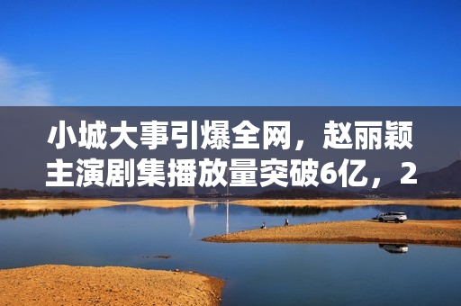 小城大事引爆全网，赵丽颖主演剧集播放量突破6亿，2026开年剧王诞生