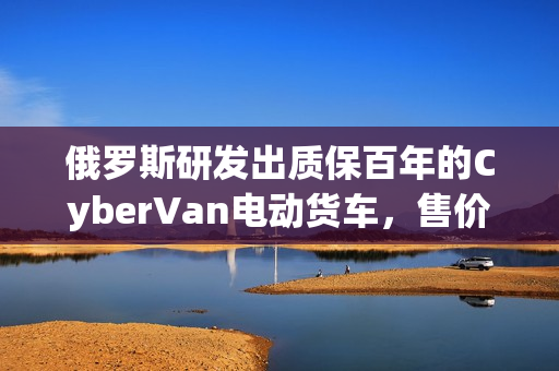 俄罗斯研发出质保百年的CyberVan电动货车，售价仅59万