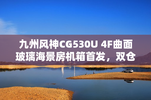 九州风神CG530U 4F曲面玻璃海景房机箱首发，双仓结构设计，价格亲民至499元起
