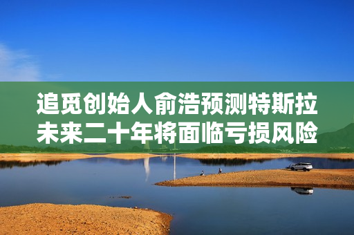 追觅创始人俞浩预测特斯拉未来二十年将面临亏损风险，市场地位岌岌可危