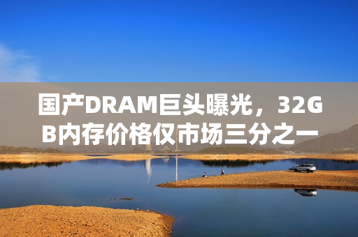 国产DRAM巨头曝光，32GB内存价格仅市场三分之一，低价抢市风潮掀起