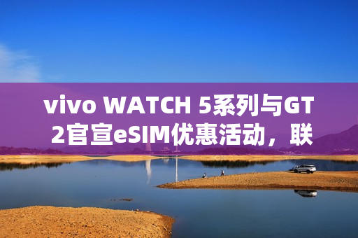 vivo WATCH 5系列与GT 2官宣eSIM优惠活动，联通用户开通享减免六个月功能费