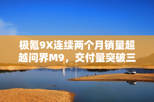 极氪9X连续两个月销量超越问界M9，交付量突破三万大关！
