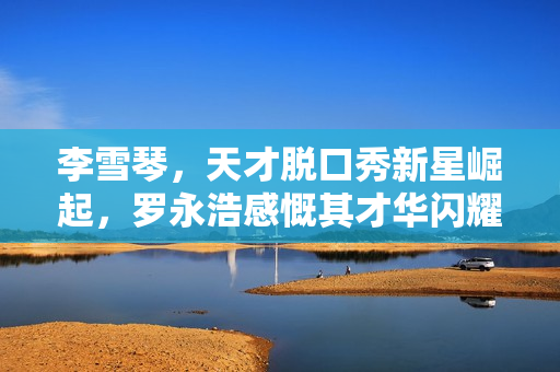 李雪琴，天才脱口秀新星崛起，罗永浩感慨其才华闪耀，受害者话题引关注