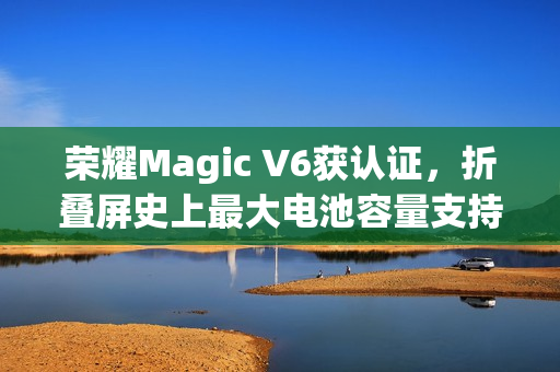 荣耀Magic V6获认证，折叠屏史上最大电池容量支持120W快充！