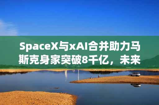 SpaceX与xAI合并助力马斯克身家突破8千亿，未来科技巨头诞生