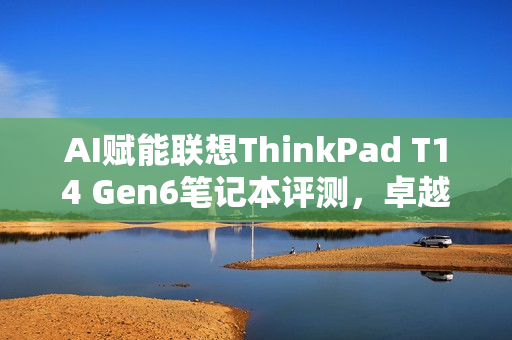AI赋能联想ThinkPad T14 Gen6笔记本评测，卓越性能与灵活NPU内建，精英商务之选