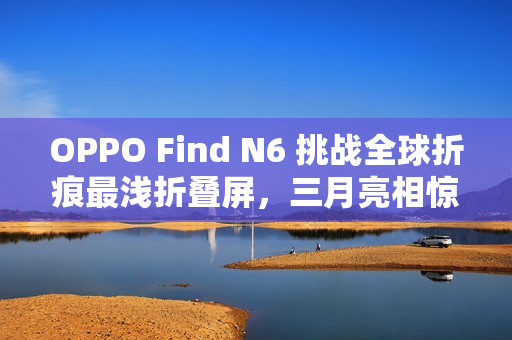 OPPO Find N6 挑战全球折痕最浅折叠屏，三月亮相惊艳全球