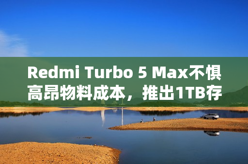 Redmi Turbo 5 Max不惧高昂物料成本，推出1TB存储版本，售价3399元超值体验