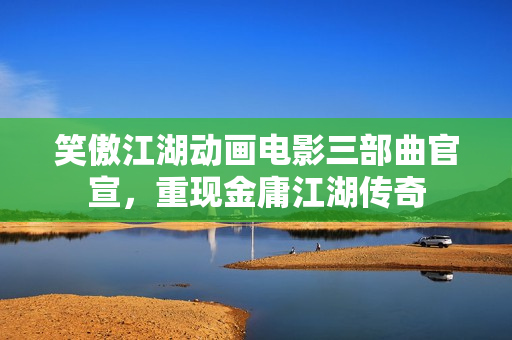 笑傲江湖动画电影三部曲官宣，重现金庸江湖传奇