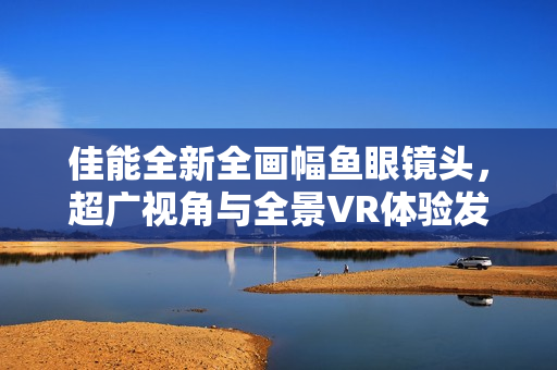佳能全新全画幅鱼眼镜头，超广视角与全景VR体验发布