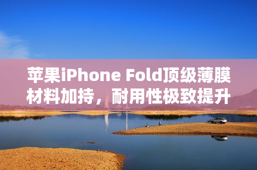 苹果iPhone Fold顶级薄膜材料加持，耐用性极致提升