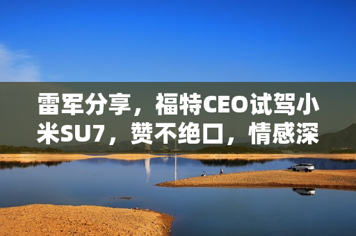 雷军分享，福特CEO试驾小米SU7，赞不绝口，情感深厚不想放手！