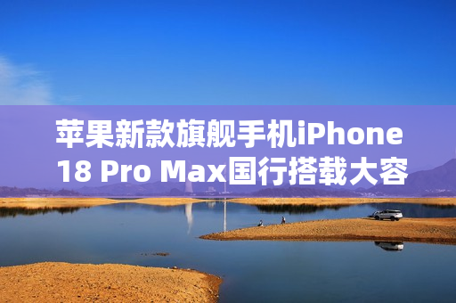 苹果新款旗舰手机iPhone 18 Pro Max国行搭载大容量电池，续航性能大幅提升