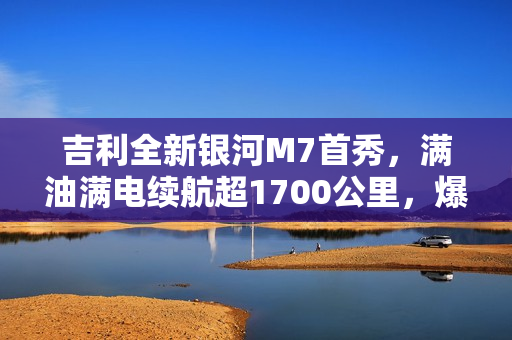 吉利全新银河M7首秀，满油满电续航超1700公里，爆款预定！