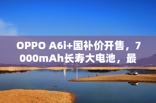 OPPO A6i+国补价开售，7000mAh长寿大电池，最低售价仅1275元起！