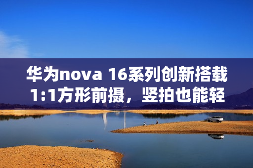 华为nova 16系列创新搭载1:1方形前摄，竖拍也能轻松实现横图体验
