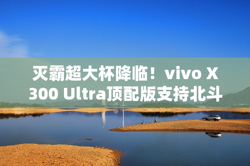 灭霸超大杯降临！vivo X300 Ultra顶配版支持北斗卫星短信功能