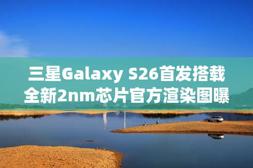三星Galaxy S26首发搭载全新2nm芯片官方渲染图曝光