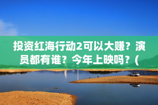投资红海行动2可以大赚？演员都有谁？今年上映吗？(红海行动投资人名单)