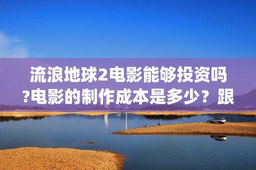 流浪地球2电影能够投资吗?电影的制作成本是多少？跟谁投？(流浪地球2电影下载)