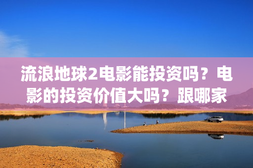 流浪地球2电影能投资吗？电影的投资价值大吗？跟哪家公司签约？(流浪地球2电影在线观看免费播放)