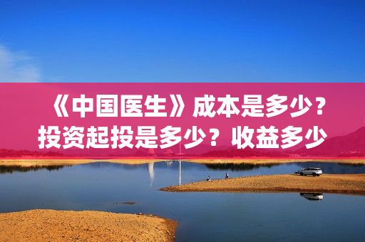 《中国医生》成本是多少？投资起投是多少？收益多少？(中国医生第二集成长)