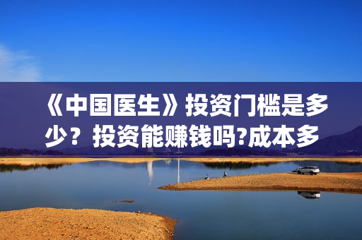 《中国医生》投资门槛是多少？投资能赚钱吗?成本多少？(《中国医生》抢先)