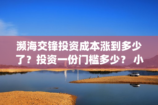 濒海交锋投资成本涨到多少了？投资一份门槛多少？ 小池还有份额吗？(濒海交锋都谁投资了)