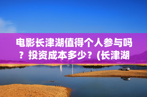 电影长津湖值得个人参与吗?投资成本多少?(长津湖电影感人么) 电影长津湖值得个人参与吗?投资成本多少?(长津湖电影感人么)