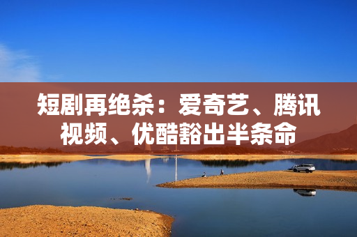 短剧再绝杀：爱奇艺、腾讯视频、优酷豁出半条命