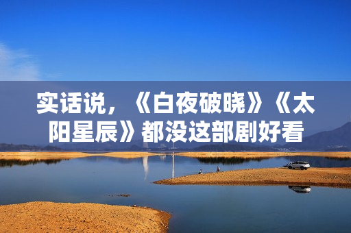 实话说,《白夜破晓》《太阳星辰》都没这部剧好看 实话说,《白夜破晓》《太阳星辰》都没这部剧好看