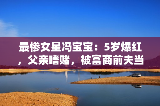 最惨女星冯宝宝：5岁爆红，父亲嗜赌，被富商前夫当成“摇钱树”