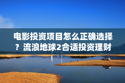 电影投资项目怎么正确选择？流浪地球2合适投资理财吗？(电影投资方案)
