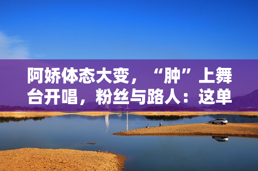 阿娇体态大变，“肿”上舞台开唱，粉丝与路人：这单买还是不买？
