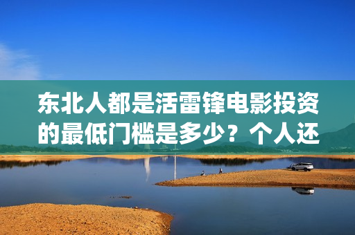 东北人都是活雷锋电影投资的最低门槛是多少？个人还能在哪参与？(东北人都是活雷锋之长白山行动)