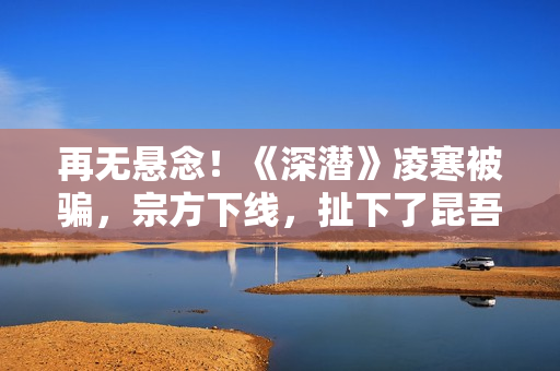 再无悬念！《深潜》凌寒被骗，宗方下线，扯下了昆吾最后的遮羞布