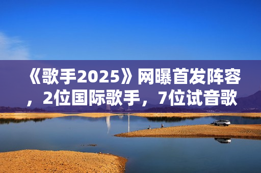 《歌手2025》网曝首发阵容，2位国际歌手，7位试音歌手应补位