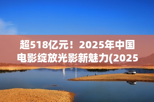 超518亿元！2025年中国电影绽放光影新魅力(2025年我国)