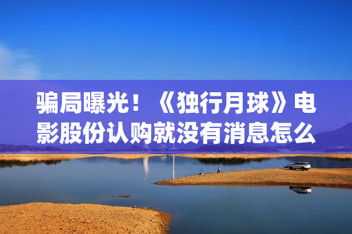 骗局曝光！《独行月球》电影股份认购就没有消息怎么回事(独秀百科)