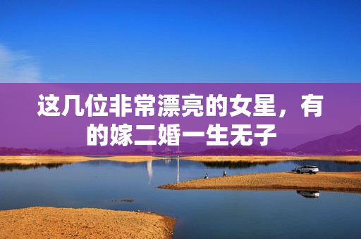 这几位非常漂亮的女星，有的嫁二婚一生无子