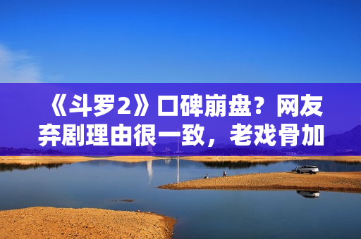 《斗罗2》口碑崩盘？网友弃剧理由很一致，老戏骨加盟也扛不住