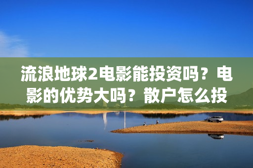 流浪地球2电影能投资吗？电影的优势大吗？散户怎么投？(流浪地球2电影什么时候上映)