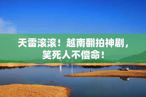 天雷滚滚！越南翻拍神剧，笑死人不偿命！