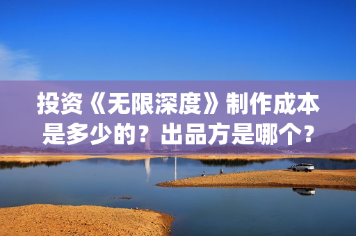 投资《无限深度》制作成本是多少的？出品方是哪个？怎么投资一份？(无限深度总投资多少)