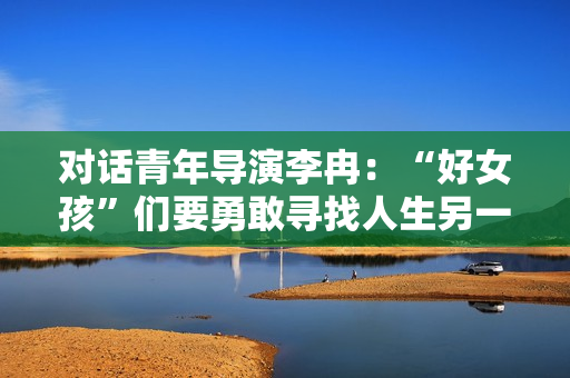 对话青年导演李冉：“好女孩”们要勇敢寻找人生另一种可能