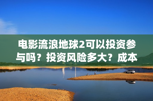 电影流浪地球2可以投资参与吗？投资风险多大？成本多少？(电影流浪地球2星辰影院观看)