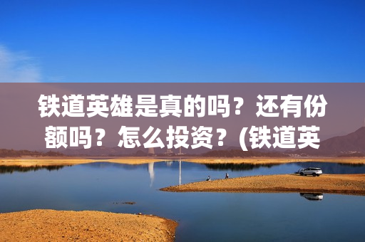 铁道英雄是真的吗？还有份额吗？怎么投资？(铁道英雄讲的是什么)